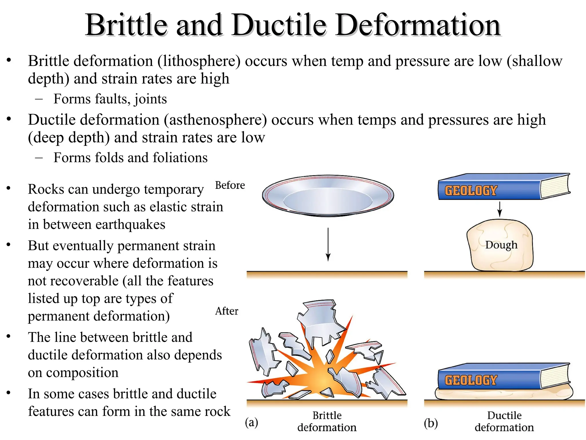 Brittle and Ductile Deformation
Brittle and Ductile Deformation
• Brittle deformation (lithosphere) occurs when temp and pressure are low (shallow
depth) and strain rates are high
– Forms faults, joints
• Ductile deformation (asthenosphere) occurs when temps and pressures are high
(deep depth) and strain rates are low
– Forms folds and foliations
• Rocks can undergo temporary
deformation such as elastic strain
in between earthquakes
• But eventually permanent strain
may occur where deformation is
not recoverable (all the features
listed up top are types of
permanent deformation)
• The line between brittle and
ductile deformation also depends
on composition
• In some cases brittle and ductile
features can form in the same rock
 
