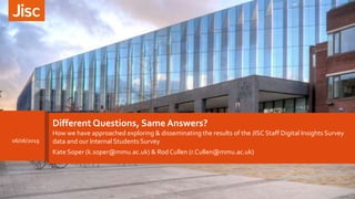 Different Questions, Same Answers?
How we have approached exploring & disseminating the results of the JISC Staff Digital Insights Survey
data and our Internal Students Survey
a
Kate Soper (k.soper@mmu.ac.uk) & Rod Cullen (r.Cullen@mmu.ac.uk)
06/06/2019
 