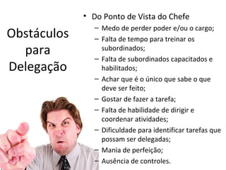 • Do Ponto de Vista do Chefe
               – Medo de perder poder e/ou o cargo;
Obstáculos     – Falta de tempo para treinar os
  para           subordinados;
               – Falta de subordinados capacitados e
Delegação        habilitados;
               – Achar que é o único que sabe o que
                 deve ser feito;
               – Gostar de fazer a tarefa;
               – Falta de habilidade de dirigir e
                 coordenar atividades;
               – Dificuldade para identificar tarefas que
                 possam ser delegadas;
               – Mania de perfeição;
               – Ausência de controles.
 