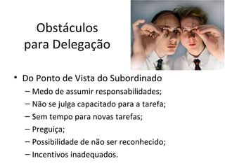 Obstáculos
  para Delegação

• Do Ponto de Vista do Subordinado
  – Medo de assumir responsabilidades;
  – Não se julga capacitado para a tarefa;
  – Sem tempo para novas tarefas;
  – Preguiça;
  – Possibilidade de não ser reconhecido;
  – Incentivos inadequados.
 