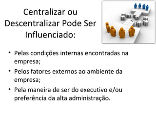 Centralizar ou
Descentralizar Pode Ser
    Influenciado:
• Pelas condições internas encontradas na
  empresa;
• Pelos fatores externos ao ambiente da
  empresa;
• Pela maneira de ser do executivo e/ou
  preferência da alta administração.
 