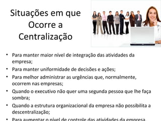 Situações em que
      Ocorre a
   Centralização
• Para manter maior nível de integração das atividades da
  empresa;
• Para manter uniformidade de decisões e ações;
• Para melhor administrar as urgências que, normalmente,
  ocorrem nas empresas;
• Quando o executivo não quer uma segunda pessoa que lhe faça
  sombra;
• Quando a estrutura organizacional da empresa não possibilita a
  descentralização;
 