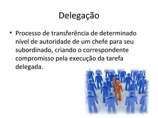 Delegação
• Processo de transferência de determinado
  nível de autoridade de um chefe para seu
  subordinado, criando o correspondente
  compromisso pela execução da tarefa
  delegada.
 
