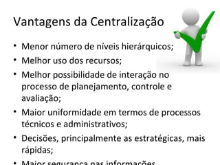 Vantagens da Centralização
• Menor número de níveis hierárquicos;
• Melhor uso dos recursos;
• Melhor possibilidade de interação no
  processo de planejamento, controle e
  avaliação;
• Maior uniformidade em termos de processos
  técnicos e administrativos;
• Decisões, principalmente as estratégicas, mais
  rápidas;
 