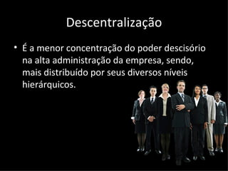 Descentralização
• É a menor concentração do poder descisório
  na alta administração da empresa, sendo,
  mais distribuído por seus diversos níveis
  hierárquicos.
 