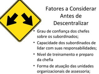 Fatores a Considerar
            Antes de
         Descentralizar
• Grau de confiança dos chefes
  sobre os subordinados;
• Capacidade dos subordinados de
  lidar com suas responsabilidades;
• Nível de treinamento e preparo
  da chefia
• Forma de atuação das unidades
  organizacionais de assessoria;
 