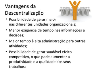 Vantagens da
Descentralização
• Possibilidade de gerar maior especialização
  nas diferentes unidades organizacionais;
• Menor exigência de tempo nas informações e
  decisões;
• Maior tempo à alta administração para outras
  atividades;
• Possibilidade de gerar saudável efeito
  competitivo, o que pode aumentar a
  produtividade e a qualidade dos seus
  trabalhos;
 