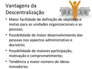 Vantagens da
Descentralização
• Maior facilidade de definição de objetivos e
  metas para as unidades organizacionais e as
  pessoas;
• Possibilidade de maior desenvolvimento das
  pessoas nos aspectos administrativo e
  decisório;
• Possibilidade de maiores participação,
  motivação e comprometimento;
• Tendência a maior número de ideias
  inovadoras;
 