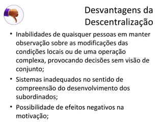 Desvantagens da
                       Descentralização
• Inabilidades de quaisquer pessoas em manter
  observação sobre as modificações das
  condições locais ou de uma operação
  complexa, provocando decisões sem visão de
  conjunto;
• Sistemas inadequados no sentido de
  compreensão do desenvolvimento dos
  subordinados;
• Possibilidade de efeitos negativos na
  motivação;
 