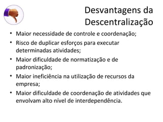 Desvantagens da
                           Descentralização
• Maior necessidade de controle e coordenação;
• Risco de duplicar esforços para executar
  determinadas atividades;
• Maior dificuldade de normatização e de
  padronização;
• Maior ineficiência na utilização de recursos da
  empresa;
• Maior dificuldade de coordenação de atividades que
  envolvam alto nível de interdependência.
 
