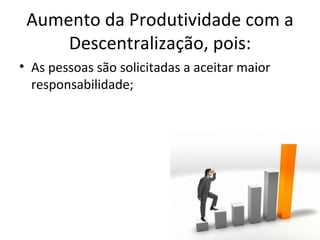 Aumento da Produtividade com a
     Descentralização, pois:
• As pessoas são solicitadas a aceitar maior
  responsabilidade;
 