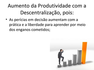 Aumento da Produtividade com a
     Descentralização, pois:
• As perícias em decisão aumentam com a
  prática e a liberdade para aprender por meio
  dos enganos cometidos;
 