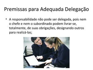 Premissas para Adequada Delegação
• A responsabilidade não pode ser delegada, pois nem
  o chefe e nem o subordinado podem livrar-se,
  totalmente, de suas obrigações, designando outros
  para realizá-las;
 