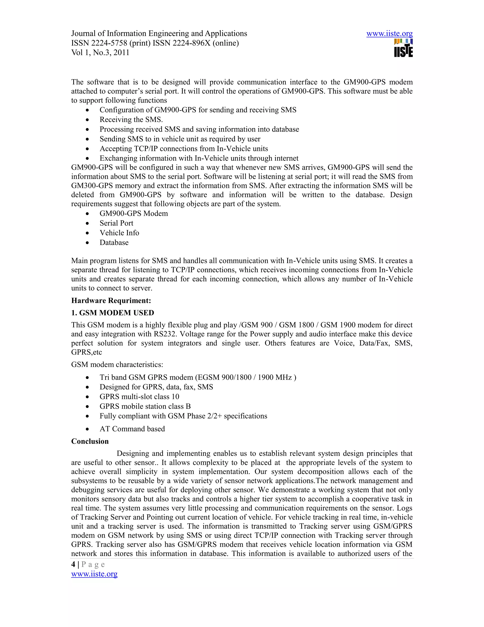 Journal of Information Engineering and Applications                                            www.iiste.org
ISSN 2224-5758 (print) ISSN 2224-896X (online)
Vol 1, No.3, 2011


The software that is to be designed will provide communication interface to the GM900-GPS modem
attached to computer’s serial port. It will control the operations of GM900-GPS. This software must be able
to support following functions
      Configuration of GM900-GPS for sending and receiving SMS
      Receiving the SMS.
      Processing received SMS and saving information into database
      Sending SMS to in vehicle unit as required by user
      Accepting TCP/IP connections from In-Vehicle units
      Exchanging information with In-Vehicle units through internet
GM900-GPS will be configured in such a way that whenever new SMS arrives, GM900-GPS will send the
information about SMS to the serial port. Software will be listening at serial port; it will read the SMS from
GM300-GPS memory and extract the information from SMS. After extracting the information SMS will be
deleted from GM900-GPS by software and information will be written to the database. Design
requirements suggest that following objects are part of the system.
      GM900-GPS Modem
      Serial Port
      Vehicle Info
      Database

Main program listens for SMS and handles all communication with In-Vehicle units using SMS. It creates a
separate thread for listening to TCP/IP connections, which receives incoming connections from In-Vehicle
units and creates separate thread for each incoming connection, which allows any number of In-Vehicle
units to connect to server.
Hardware Requriment:
1. GSM MODEM USED
This GSM modem is a highly flexible plug and play /GSM 900 / GSM 1800 / GSM 1900 modem for direct
and easy integration with RS232. Voltage range for the Power supply and audio interface make this device
perfect solution for system integrators and single user. Others features are Voice, Data/Fax, SMS,
GPRS,etc
GSM modem characteristics:
        Tri band GSM GPRS modem (EGSM 900/1800 / 1900 MHz )
        Designed for GPRS, data, fax, SMS
        GPRS multi-slot class 10
        GPRS mobile station class B
        Fully compliant with GSM Phase 2/2+ specifications
        AT Command based
Conclusion
              Designing and implementing enables us to establish relevant system design principles that
are useful to other sensor.. It allows complexity to be placed at the appropriate levels of the system to
achieve overall simplicity in system implementation. Our system decomposition allows each of the
subsystems to be reusable by a wide variety of sensor network applications.The network management and
debugging services are useful for deploying other sensor. We demonstrate a working system that not only
monitors sensory data but also tracks and controls a higher tier system to accomplish a cooperative task in
real time. The system assumes very little processing and communication requirements on the sensor. Logs
of Tracking Server and Pointing out current location of vehicle. For vehicle tracking in real time, in-vehicle
unit and a tracking server is used. The information is transmitted to Tracking server using GSM/GPRS
modem on GSM network by using SMS or using direct TCP/IP connection with Tracking server through
GPRS. Tracking server also has GSM/GPRS modem that receives vehicle location information via GSM
network and stores this information in database. This information is available to authorized users of the
4|Page
www.iiste.org
 