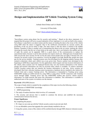 Journal of Information Engineering and Applications                                              www.iiste.org
ISSN 2224-5758 (print) ISSN 2224-896X (online)
Vol 1, No.3, 2011



Design and Implementation Of Vehicle Tracking System Using
                          GPS
                                    Ambade Shruti Dinkar and S.A Shaikh

                                           University Of Pune,India

                                   *Email: Shruti.ambade100@gmail.com

Abstract:

“Surveillance system using phone line for security and tracking ”. Based on the above statement, it is
targeted that this project will serve as good indication of how important it is to curb car theft in the country.
Surveillance is specified to car alarm system and the means of sending the data to the owner of the vehicle
using SMS when the alarm is triggered. Due to the inefficient conventional car security system, the
possibility of the car can be stolen is high. The main reason is that the alarm is limited to the audible
distance. Somehow if there is another way of transmitting the alarm to the car owner ,tracking the vehicle
,knowing the exactly that the car is been stolen at the same time that is not limited to the audible and line
of sight, the system can be upgraded. SMS is a good choice of the communication to replace the
conventional alarm, because it can be done and does not require much cost. Although most of people know
GPS can provide more security for the car but the main reason people does not apply it because the cost.
Advance car security system is too expensive. Cost for the gadget is too high. Beside that, people also must
pay for the service monthly. Tracking systems were first developed for the shipping industry because they
wanted to determine where each vehicle was at any given time. Passive systems were developed in the
beginning to fulfill these requirements. For the applications which require real time location information of
the vehicle, these systems can’t be employed because they save the location information in the internal
storage and location information can only be accessed when vehicle is available. To achieve automatic
Vehicle Location system that can transmit the location information in real time. Active systems are
developed. Real time vehicular tracking system incorporates a hardware device installed in the vehicle (In-
Vehicle Unit) and a remote Tracking server. The information is transmitted to Tracking server using
GSM/GPRS modem on GSM network by using SMS or using direct TCP/IP connection with Tracking
server through GPRS. Tracking server also has GSM/GPRS modem that receives vehicle location
information via GSM network and stores this information in database. This information is available to
authorized users of the system via website over the internet.

Keywords: GPS,GPRS,Sensors
The scope of study which is needed for the completion of this topic involves the following criteria:
1. Architecture of ARM9TDMI knowledge
2 . ARM9 programming
3. The study of modem functions which involves AT commands.
4. The circuitry and devices that is needed to construct the devices and establish the necessary
communication between the devices.
Project Significance
By completing this project,
1. W e hope we can come up with the Vehicle security system to prevent auto theft.
2. It is an affordable system that upgrades the system already installed to the car.
3. Using this system, owner of the vehicle will be notified directly through SMS whenever intrusion occurs.

1|Page
www.iiste.org
 