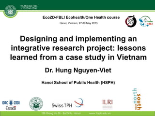 Designing and implementing an
integrative research project: lessons
learned from a case study in Vietnam
Dr. Hung Nguyen-Viet
Hanoi School of Public Health (HSPH)
EcoZD-FBLI Ecohealth/One Health course
Hanoi, Vietnam, 27-30 May 2013
 
