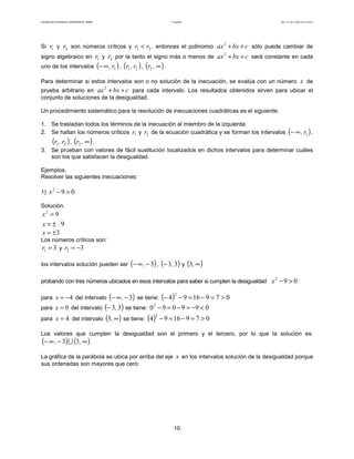 Facultad de Contaduría y Administración. UNAM Desigualdades Autor: Dr. José Manuel Becerra Espinosa
10
Si 1r y 2r son números críticos y 21 rr < , entonces el polinomio cbxax ++2
sólo puede cambiar de
signo algebraico en 1r y 2r por la tanto el signo más o menos de cbxax ++2
será constante en cada
uno de los intervalos ( )1r,∞− , ( )21 r,r , ( )∞,r2 .
Para determinar si estos intervalos son o no solución de la inecuación, se evalúa con un número x de
prueba arbitrario en cbxax ++2
para cada intervalo. Los resultados obtenidos sirven para ubicar el
conjunto de soluciones de la desigualdad.
Un procedimiento sistemático para la resolución de inecuaciones cuadráticas es el siguiente:
1. Se trasladan todos los términos de la inecuación al miembro de la izquierda.
2. Se hallan los números críticos 1r y 2r de la ecuación cuadrática y se forman los intervalos ( )1r,∞− ,
( )21 r,r , ( )∞,r2 .
3. Se prueban con valores de fácil sustitución localizados en dichos intervalos para determinar cuáles
son los que satisfacen la desigualdad.
Ejemplos.
Resolver las siguientes inecuaciones:
1) 092
>−x
Solución.
92
=x
9±=x
3±=x
Los números críticos son:
31 =r y 32 −=r
los intervalos solución pueden ser ( )3−∞− , , ( )33,− y ( )∞,3
probando con tres números ubicados en esos intervalos para saber si cumplen la desigualdad :
para 4−=x del intervalo ( )3−∞− , se tiene: ( ) 0791694
2
>=−=−−
para 0=x del intervalo ( )33,− se tiene: 0990902
<−=−=−
para 4=x del intervalo ( )∞,3 se tiene: ( ) 0791694
2
>=−=−
Los valores que cumplen la desigualdad son el primero y el tercero, por lo que la solución es:
( ) ( )∞−∞− ,, 33 ∪ .
La gráfica de la parábola se ubica por arriba del eje x en los intervalos solución de la desigualdad porque
sus ordenadas son mayores que cero:
092
>−x
 