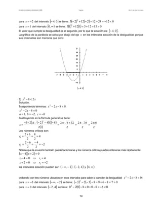 Facultad de Contaduría y Administración. UNAM Desigualdades Autor: Dr. José Manuel Becerra Espinosa
13
para 2−=x del intervalo [ ]04,− se tiene: ( ) ( ) 012241221223
2
<−=−=−+−
para 1=x del intervalo [ )∞,0 se tiene: ( ) ( ) 01512311213
2
>=+=+
El valor que cumple la desigualdad es el segundo, por lo que la solución es: [ ]04,− .
La gráfica de la parábola se ubica por abajo del eje x en los intervalos solución de la desigualdad porque
sus ordenadas son menores que cero:
x1 432 5-1-2-3-4-5
5
25
y
20
15
10
30
6 7-6-7
-15
[ ]04,−
5) xx 282
<−
Solución.
Trasponiendo términos: 0822
<−− xx
0822
=−− xx
821 −=−== c,b,a
Sustituyendo en la fórmula general se tiene:
( ) ( ) ( )( )
( ) 2
62
2
362
2
3242
12
81422
2
±
=
±
=
+±
=
−−−±−−
=x
Los números críticos son:
4
2
8
2
62
1 ==
+
=r
2
2
4
2
62
2 −=
−
=
−
=r
Nótese que la ecuación también puede factorizarse y los números críticos pueden obtenerse más rápidamente:
( )( ) 024 =+− xx
404 1 =⇒=− rx
202 2 −=⇒=+ rx
los intervalos solución pueden ser: ( )2−∞− , , ( )42,− y ( )∞,4
probando con tres números ubicados en esos intervalos para saber si cumplen la desigualdad 0822
<−− xx :
para 3−=x del intervalo ( )2−∞− , se tiene: ( ) ( ) 078698323
2
>=−+=−−−−
para 0=x del intervalo ( )42,− se tiene: ( ) 0880080202
<−=−+=−−
 