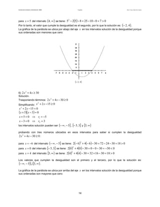 Facultad de Contaduría y Administración. UNAM Desigualdades Autor: Dr. José Manuel Becerra Espinosa
14
para 5=x del intervalo ( )∞,4 se tiene: ( ) 078102585252
>=−−=−−
Por lo tanto, el valor que cumple la desigualdad es el segundo, por lo que la solución es: ( )42,− .
La gráfica de la parábola se ubica por abajo del eje x en los intervalos solución de la desigualdad porque
sus ordenadas son menores que cero:
x1 432 5-1-2-3-4-5
5
25
35
y
20
15
10
30
6 7-6-7
( )42,−
6) 3042 2
≥+ xx
Solución.
Trasponiendo términos: 03042 2
≥−+ xx
Simplificando: 01522
≥−+ xx
01522
=−+ xx
( )( ) 035 =−+ xx
505 1 −=⇒=+ rx
303 2 =⇒=− rx
los intervalos solución pueden ser ( ]5−∞− , , [ ]35,− y [ )∞,3
probando con tres números ubicados en esos intervalos para saber si cumplen la desigualdad
03042 2
≥−+ xx :
para 6−=x del intervalo ( ]5−∞− , se tiene: ( ) ( ) 018302472306462
2
>=−−=−−+−
para 0=x del intervalo [ ]35,− se tiene: ( ) ( ) 0303000300402
2
<−=−−=−+
para 4=x del intervalo [ )∞,3 se tiene: ( ) ( ) 018301632304442
2
>=−+=−+
Los valores que cumplen la desigualdad son el primero y el tercero, por lo que la solución es:
( ] [ )∞−∞− ,, 35 ∪ .
La gráfica de la parábola se ubica por arriba del eje x en los intervalos solución de la desigualdad porque
sus ordenadas son mayores que cero:
 