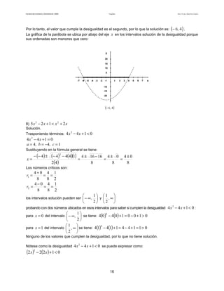 Facultad de Contaduría y Administración. UNAM Desigualdades Autor: Dr. José Manuel Becerra Espinosa
16
Por lo tanto, el valor que cumple la desigualdad es el segundo, por lo que la solución es: ( )46,− .
La gráfica de la parábola se ubica por abajo del eje x en los intervalos solución de la desigualdad porque
sus ordenadas son menores que cero:
x1 432 5-1-2-3-4-5
-10
20
y
5
10
15
6 7-6-7
-15
-20
( )46,−
8) xxxx 2125 22
+<+−
Solución.
Trasponiendo términos: 0144 2
<+− xx
0144 2
=+− xx
144 =−== c,b,a
Sustituyendo en la fórmula general se tiene:
( ) ( ) ( )( )
( ) 8
04
8
04
8
16164
42
14444
2
±
=
±
=
−±
=
−−±−−
=x
Los números críticos son:
2
1
8
4
8
04
1 ==
+
=r
2
1
8
4
8
04
2 ==
−
=r
los intervalos solución pueden ser 





∞−
2
1
, y 





∞,
2
1
probando con dos números ubicados en esos intervalos para saber si cumplen la desigualdad 0144 2
<+− xx :
para 0=x del intervalo 





∞−
2
1
, se tiene: ( ) ( ) 010010404
2
>+−=+−
para 1=x del intervalo 





∞,
2
1
se tiene: ( ) ( ) 0114411414
2
>=+−=+−
Ninguno de los valores que cumplen la desigualdad, por lo que no tiene solución.
Nótese como la desigualdad 0144 2
<+− xx se puede expresar como:
( ) ( ) 01222
2
<+− xx
 
