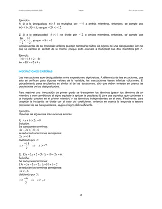 Facultad de Contaduría y Administración. UNAM Desigualdades Autor: Dr. José Manuel Becerra Espinosa
3
Ejemplos.
1) Si a la desigualdad 36 > se multiplica por 4− a ambos miembros, entonces, se cumple que
( ) ( )4346 −<− , ya que 1224 −<−
2) Si a la desigualdad 1016 > se divide por 2− a ambos miembros, entonces, se cumple que
2
10
2
16
−
<
−
, ya que 58 −<−
Consecuencia de la propiedad anterior pueden cambiarse todos los signos de una desigualdad, con tal
que se cambie el sentido de la misma; porque esto equivale a multiplicar sus dos miembros por -1.
Ejemplo.
xx 42186 −<+−
xx 42186 +−>−
INECUACIONES ENTERAS
Las inecuaciones son desigualdades entre expresiones algebraicas. A diferencia de las ecuaciones, que
sólo se verifican para algunos valores de la variable, las inecuaciones tienen infinitas soluciones. El
procedimiento para resolverlas es similar al de las ecuaciones, sólo que deben tenerse en cuenta las
propiedades de las desigualdades.
Para resolver una inecuación de primer grado se transponen los términos (pasar los términos de un
miembro a otro cambiando el signo equivale a aplicar la propiedad I) para que aquellos que contienen a
la incógnita queden en el primer miembro y los términos independientes en el otro. Finalmente, para
despejar la incógnita se divide por el valor del coeficiente, teniendo en cuenta la segunda o tercera
propiedad de las desigualdades, según el signo del coeficiente.
Ejemplos.
Resolver las siguientes inecuaciones enteras:
1) 8264 −>+ xx
Solución.
Se transponen términos:
6824 −−>− xx
se reducen los términos semejantes:
142 −>x
dividiendo por 2 :
7
2
14
−>⇒
−
> xx
2) 621052313 ++−≥−+− xxxx
Solución.
Se transponen términos:
261025313 −+−≥−−− xxxx
se reducen los términos semejantes:
63 −≥x
dividiendo por 3 :
2
3
6
−≥⇒
−
≥ xx
 