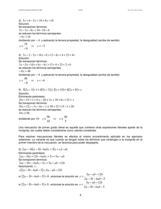 Facultad de Contaduría y Administración. UNAM Desigualdades Autor: Dr. José Manuel Becerra Espinosa
4
3) 10834365 −+>−+ xxx
Solución.
Se transponen términos:
61034835 −−>−− xxx
se reducen los términos semejantes:
186 >− x
dividiendo por 6− y aplicando la tercera propiedad, la desigualdad cambia de sentido:
3
6
18
−<⇒
−
< xx
4) xxxxx 4234813610523 +++−>−−−−
Solución.
Se transponen términos:
6223413481053 ++++>−+−− xxxxx
se reducen los términos semejantes:
488 >− x
dividiendo por 8− y aplicando la tercera propiedad, la desigualdad cambia de sentido:
6
8
48
−<⇒
−
< xx
5) ( ) ( ) ( ) ( ) xxxxx ++++≤−++− 8241035341325
Solución.
Eliminando paréntesis:
xxxxx ++++≤−++− 328303201211510
Se transponen términos:
201153230831210 +−++≤−−−+ xxxxx
se reducen los términos semejantes:
9610 ≤x
dividiendo por 10:
5
48
10
96
≤⇒≤ xx
Una inecuación de primer grado literal es aquella que contiene otras expresiones literales aparte de la
incógnita, las cuales deben considerarse como valores constantes.
Para resolver inecuaciones literales se efectúa el mismo procedimiento aplicado en los ejemplos
anteriores. La variante es que cuando se tengan todos los términos que contengan a la incógnita en el
primer miembro de la inecuación, se factoriza para poder despejarla.
6) ( ) ( ) abaxabxxbax −+>−−− 56432
Eliminando paréntesis:
abaxabxbbxax −+>−+− 5561232
Se transponen términos:
babaxabxbxax 1255632 −−>−−−
factorizando x :
( ) babaabbax 1255632 −−>−−−
si ( ) 05632 >−−− abba , entonces la solución es
5632
125
−−−
−−
>
abba
baba
x
si ( ) 05632 <−−− abba , entonces la solución es
5632
125
−−−
−−
<
abba
baba
x
 