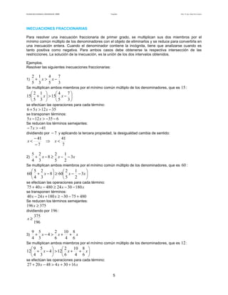Facultad de Contaduría y Administración. UNAM Desigualdades Autor: Dr. José Manuel Becerra Espinosa
5
INECUACIONES FRACCIONARIAS
Para resolver una inecuación fraccionaria de primer grado, se multiplican sus dos miembros por el
mínimo común múltiplo de los denominadores con el objeto de eliminarlos y se reduce para convertirla en
una inecuación entera. Cuando el denominador contiene la incógnita, tiene que analizarse cuando es
tanto positiva como negativa. Para ambos casos debe obtenerse la respectiva intersección de las
restricciones. La solución de la inecuación, es la unión de los dos intervalos obtenidos.
Ejemplos.
Resolver las siguientes inecuaciones fraccionarias:
1)
3
7
5
4
3
1
5
2
−>+ xx
Se multiplican ambos miembros por el mínimo común múltiplo de los denominadores, que es 15:






−>





+
3
7
5
4
15
3
1
5
2
15 xx
se efectúan las operaciones para cada término:
351256 −>+ xx
se transponen términos:
635125 −−>− xx
Se reducen los términos semejantes:
417 −>− x
dividiendo por 7− y aplicando la tercera propiedad, la desigualdad cambia de sentido:
7
41
7
41
<⇒
−
−
< xx
2) xxx 3
2
1
5
2
8
3
2
4
5
−−≥−+
Se multiplican ambos miembros por el mínimo común múltiplo de los denominadores, que es 60 :






−−≥





−+ xxx 3
2
1
5
2
608
3
2
4
5
60
se efectúan las operaciones para cada término:
xxx 18030244804075 −−≥−+
se transponen términos:
48075301802440 +−−≥+− xxx
Se reducen los términos semejantes:
375196 ≥x
dividiendo por 196:
196
375
≥x
3) xxx
6
8
4
10
6
2
4
3
5
4
9
++>−+
Se multiplican ambos miembros por el mínimo común múltiplo de los denominadores, que es 12:






++>





−+ xxx
6
8
4
10
6
2
124
3
5
4
9
12
se efectúan las operaciones para cada término:
xxx 16304482027 ++>−+
 