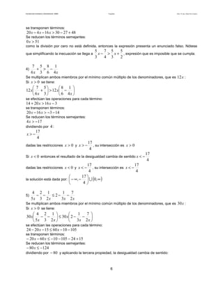 Facultad de Contaduría y Administración. UNAM Desigualdades Autor: Dr. José Manuel Becerra Espinosa
6
se transponen términos:
48273016420 +−>−− xxx
Se reducen los términos semejantes:
510 >x
como la división por cero no está definida, entonces la expresión presenta un enunciado falso. Nótese
que simplificando la inecuación se llega a
2
5
3
5
4
7
3
5
+>− xx , expresión que es imposible que se cumpla.
4)
xx 4
1
6
8
3
5
6
7
−>+
Se multiplican ambos miembros por el mínimo común múltiplo de los denominadores, que es x12 :
Si 0>x se tiene:






−>





+
x
x
x
x
4
1
6
8
12
3
5
6
7
12
se efectúan las operaciones para cada término:
3162014 −>+ xx
se transponen términos:
1431620 −−>− xx
Se reducen los términos semejantes:
174 −>x
dividiendo por 4 :
4
17
−>x
dadas las restricciones 0>x y
4
17
−>x , su intersección es 0>x
Si 0<x entonces el resultado de la desigualdad cambia de sentido
4
17
−<x
dadas las restricciones 0<x y
4
17
−<x , su intersección es
4
17
−<x
la solución está dada por: ( )∞





−∞− ,, 0
4
17
∪
5)
xxxx 2
7
3
1
2
2
1
3
2
5
4
−−≤−−
Se multiplican ambos miembros por el mínimo común múltiplo de los denominadores, que es x30 :
Si 0>x se tiene:






−−≤





−−
xx
x
xx
x
2
7
3
1
230
2
1
3
2
5
4
30
se efectúan las operaciones para cada término:
1051060152024 −−≤−− xx
se transponen términos:
1524105106020 +−−−≤−− xx
Se reducen los términos semejantes:
12480 −≤− x
dividiendo por 80− y aplicando la tercera propiedad, la desigualdad cambia de sentido:
 