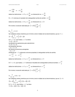 Facultad de Contaduría y Administración. UNAM Desigualdades Autor: Dr. José Manuel Becerra Espinosa
7
20
31
80
124
≥⇒
−
−
≥ xx
dadas las restricciones 0>x y
20
31
≥x , su intersección es
20
31
>x
Si 0<x entonces el resultado de la desigualdad cambia de sentido:
20
31
≤x
dadas las restricciones 0<x y
20
31
<x , su intersección es 0<x
Por lo tanto, la solución está dada por: ( ) 





∞∞− ,,
20
31
0 ∪
6) 03
5
2
>+
− x
Se multiplican ambos miembros por el mínimo común múltiplo de los denominadores, que es x−5 :
( ) ( )053
5
2
5 x
x
x −>





+
−
−
Si 05 >− x , que implica 5<x se tiene:
( ) 0352 >−+ x
se efectúan las operaciones para cada término:
03152 >−+ x
se transponen términos:
1523 −−>− x
Se reducen los términos semejantes:
173 −>− x
dividiendo por 3− y aplicando la tercera propiedad, la desigualdad cambia de sentido:
3
17
3
17
<⇒
−
−
< xx
dadas las restricciones 5<x y
3
17
<x , su intersección es 5<x
Si 05 <− x , que implica 5>x entonces el resultado de la desigualdad cambia de sentido
3
17
>x
dadas las restricciones 5>x y
3
17
>x , su intersección es
3
17
>x
Por lo tanto, la solución está dada por: ( ) 





∞∞− ,,
3
17
5 ∪
7) 1218
62
5
−<+
−x
Se multiplican ambos miembros por el mínimo común múltiplo de los denominadores, que es 62 −x :
( ) ( )( )126218
62
5
62 −−<





+
−
− x
x
x
Si 062 >−x , que implica 3>x se tiene:
( ) ( )( )126218625 −−<−+ xx
 