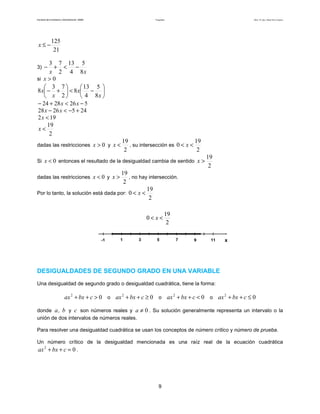 Facultad de Contaduría y Administración. UNAM Desigualdades Autor: Dr. José Manuel Becerra Espinosa
9
21
125
−≤x
3)
xx 8
5
4
13
2
73
−<+−
si 0>x






−<





+−
x
x
x
x
8
5
4
13
8
2
73
8
5262824 −<+− xx
2452628 +−<− xx
192 <x
2
19
<x
dadas las restricciones 0>x y
2
19
<x , su intersección es
2
19
0 << x
Si 0<x entonces el resultado de la desigualdad cambia de sentido
2
19
>x
dadas las restricciones 0<x y
2
19
>x , no hay intersección.
Por lo tanto, la solución está dada por:
2
19
0 << x
DESIGUALDADES DE SEGUNDO GRADO EN UNA VARIABLE
Una desigualdad de segundo grado o desigualdad cuadrática, tiene la forma:
02
>++ cbxax o 02
≥++ cbxax o 02
<++ cbxax o 02
≤++ cbxax
donde b,a y c son números reales y 0≠a . Su solución generalmente representa un intervalo o la
unión de dos intervalos de números reales.
Para resolver una desigualdad cuadrática se usan los conceptos de número crítico y número de prueba.
Un número crítico de la desigualdad mencionada es una raíz real de la ecuación cuadrática
02
=++ cbxax .
x7531 9
2
19
0 << x
11-1 x7531 9
2
19
0 << x
11-1
 