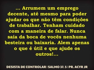 ... Arrumem um emprego
decente, até mesmo para poder
ajudar os que não têm condições
de trabalhar. Tenham cuidado
com a maneira de falar. Nunca
saia da boca de vocês nenhuma
besteira ou baixaria. Alem apenas
o que é útil e que ajude os
outros!...
 