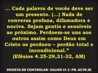 ... Cada palavra de vocês deve ser
um presente. (...) Nada de
conversa profana, difamadora e
nociva. Sejam gentis e sensíveis
ao próximo. Perdoem-se uns aos
outros assim como Deus em
Cristo os perdoou – perdão total e
incondicional.”
(Efésios 4.25-29,31-32, AM)
 