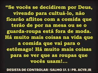 “Se vocês se decidirem por Deus,
vivendo para cultuá-lo, não
ficarão aflitos com a comida que
terão de por na mesa ou se o
guarda-roupa está fora de moda.
Há muito mais coisas na vida que
a comida que vai para o
estômago! Há muito mais coisas
para se ver que as roupas que
vocês usam!...
 