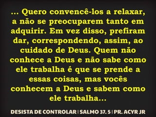 ... Quero convencê-los a relaxar,
a não se preocuparem tanto em
adquirir. Em vez disso, prefiram
dar, correspondendo, assim, ao
cuidado de Deus. Quem não
conhece a Deus e não sabe como
ele trabalha é que se prende a
essas coisas, mas vocês
conhecem a Deus e sabem como
ele trabalha...
 