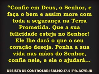 “Confie em Deus, o Senhor, e
faça o bem e assim more com
toda a segurança na Terra
Prometida. Que a sua
felicidade esteja no Senhor!
Ele lhe dará o que o seu
coração deseja. Ponha a sua
vida nas mãos do Senhor,
confie nele, e ele o ajudará...
 