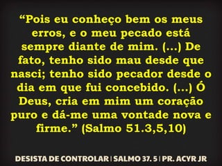 “Pois eu conheço bem os meus
erros, e o meu pecado está
sempre diante de mim. (...) De
fato, tenho sido mau desde que
nasci; tenho sido pecador desde o
dia em que fui concebido. (...) Ó
Deus, cria em mim um coração
puro e dá-me uma vontade nova e
firme.” (Salmo 51.3,5,10)
 