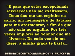 “E para que estas excepcionais
revelações não me exaltassem,
Deus deu-me um espinho na
carne, um mensageiro de Satanás
para me atormentar, a fim de que
não caia no orgulho. Por três
vezes implorei ao Senhor que me
livrasse. De cada vez ele me
disse: a minha graça te basta...
 