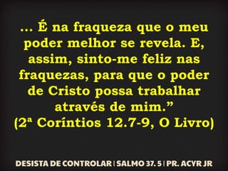 ... É na fraqueza que o meu
poder melhor se revela. E,
assim, sinto-me feliz nas
fraquezas, para que o poder
de Cristo possa trabalhar
através de mim.”
(2ª Coríntios 12.7-9, O Livro)
 