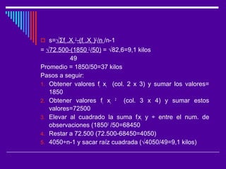  s=√Σfi .Xi
2
-(fi .Xi )2
/n /n-1
= √72.500-(1850 2
/50) = √82,6=9,1 kilos
49
Promedio = 1850/50=37 kilos
Pasos a seguir:
1. Obtener valores fi xi (col. 2 x 3) y sumar los valores=
1850
2. Obtener valores fi xi
2
(col. 3 x 4) y sumar estos
valores=72500
3. Elevar al cuadrado la suma fixi y ÷ entre el num. de
observaciones (18502
/50=68450
4. Restar a 72.500 (72.500-68450=4050)
5. 4050÷n-1 y sacar raíz cuadrada (√4050/49=9,1 kilos)
 