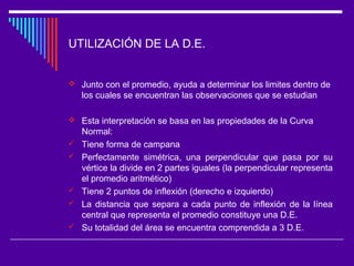 UTILIZACIÓN DE LA D.E.
 Junto con el promedio, ayuda a determinar los limites dentro de
los cuales se encuentran las observaciones que se estudian
 Esta interpretación se basa en las propiedades de la Curva
Normal:
 Tiene forma de campana
 Perfectamente simétrica, una perpendicular que pasa por su
vértice la divide en 2 partes iguales (la perpendicular representa
el promedio aritmético)
 Tiene 2 puntos de inflexión (derecho e izquierdo)
 La distancia que separa a cada punto de inflexión de la línea
central que representa el promedio constituye una D.E.
 Su totalidad del área se encuentra comprendida a 3 D.E.
 