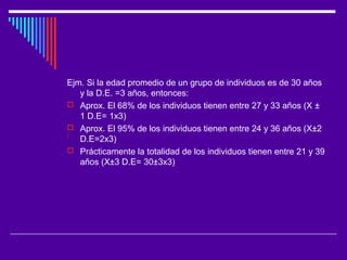 Ejm. Si la edad promedio de un grupo de individuos es de 30 años
y la D.E. =3 años, entonces:
 Aprox. El 68% de los individuos tienen entre 27 y 33 años (X ±
1 D.E= 1x3)
 Aprox. El 95% de los individuos tienen entre 24 y 36 años (X±2
D.E=2x3)
 Prácticamente la totalidad de los individuos tienen entre 21 y 39
años (X±3 D.E= 30±3x3)
 