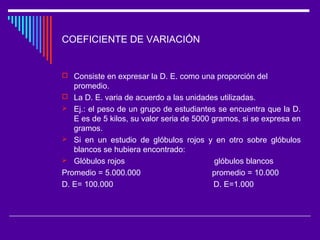 COEFICIENTE DE VARIACIÓN
 Consiste en expresar la D. E. como una proporción del
promedio.
 La D. E. varia de acuerdo a las unidades utilizadas.
 Ej.: el peso de un grupo de estudiantes se encuentra que la D.
E es de 5 kilos, su valor seria de 5000 gramos, si se expresa en
gramos.
 Si en un estudio de glóbulos rojos y en otro sobre glóbulos
blancos se hubiera encontrado:
 Glóbulos rojos glóbulos blancos
Promedio = 5.000.000 promedio = 10.000
D. E= 100.000 D. E=1.000
 