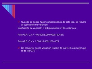  Cuando se quiere hacer comparaciones de este tipo, se recurre
al coeficiente de variación.
Coeficiente de variación = D.E/promedio x 100, entonces:
Para G.R: C.V.= 100.000/5.000.000x100=2%
Para G.B: C.V.= 1.000/10.000x100=10%
 Se concluye, que la variación relativa de los G. B, es mayor que
la de los G.R.
 