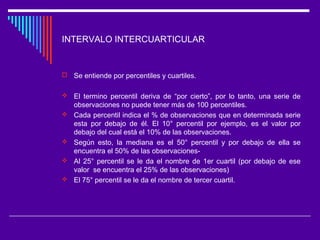 INTERVALO INTERCUARTICULAR
 Se entiende por percentiles y cuartiles.
 El termino percentil deriva de “por cierto”, por lo tanto, una serie de
observaciones no puede tener más de 100 percentiles.
 Cada percentil indica el % de observaciones que en determinada serie
esta por debajo de él. El 10° percentil por ejemplo, es el valor por
debajo del cual está el 10% de las observaciones.
 Según esto, la mediana es el 50° percentil y por debajo de ella se
encuentra el 50% de las observaciones-
 Al 25° percentil se le da el nombre de 1er cuartil (por debajo de ese
valor se encuentra el 25% de las observaciones)
 El 75° percentil se le da el nombre de tercer cuartil.
 