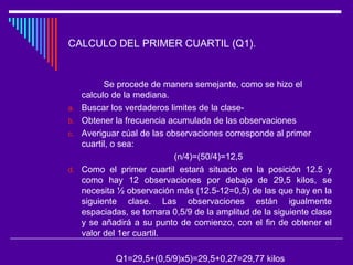CALCULO DEL PRIMER CUARTIL (Q1).
Se procede de manera semejante, como se hizo el
calculo de la mediana.
a. Buscar los verdaderos limites de la clase-
b. Obtener la frecuencia acumulada de las observaciones
c. Averiguar cúal de las observaciones corresponde al primer
cuartil, o sea:
(n/4)=(50/4)=12,5
d. Como el primer cuartil estará situado en la posición 12.5 y
como hay 12 observaciones por debajo de 29,5 kilos, se
necesita ½ observación más (12.5-12=0,5) de las que hay en la
siguiente clase. Las observaciones están igualmente
espaciadas, se tomara 0,5/9 de la amplitud de la siguiente clase
y se añadirá a su punto de comienzo, con el fin de obtener el
valor del 1er cuartil.
Q1=29,5+(0,5/9)x5)=29,5+0,27=29,77 kilos
 