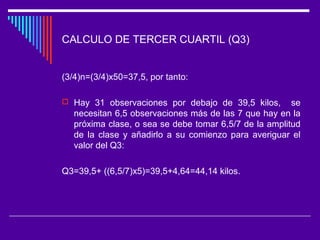 CALCULO DE TERCER CUARTIL (Q3)
(3/4)n=(3/4)x50=37,5, por tanto:
 Hay 31 observaciones por debajo de 39,5 kilos, se
necesitan 6,5 observaciones más de las 7 que hay en la
próxima clase, o sea se debe tomar 6,5/7 de la amplitud
de la clase y añadirlo a su comienzo para averiguar el
valor del Q3:
Q3=39,5+ ((6,5/7)x5)=39,5+4,64=44,14 kilos.
 