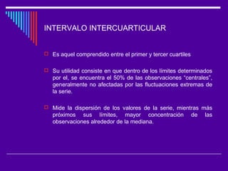 INTERVALO INTERCUARTICULAR
 Es aquel comprendido entre el primer y tercer cuartiles
 Su utilidad consiste en que dentro de los límites determinados
por el, se encuentra el 50% de las observaciones “centrales”,
generalmente no afectadas por las fluctuaciones extremas de
la serie.
 Mide la dispersión de los valores de la serie, mientras más
próximos sus límites, mayor concentración de las
observaciones alrededor de la mediana.
 