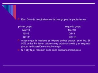  Ejm. Días de hospitalización de dos grupos de pacientes es:
primer grupo segundo grupo
Ma=10 Ma=10
Q1=9 Q1=3
Q3=11 Q2=18
 A pesar que la mediana es 10 para ambos grupos, en el 1ro. El
50% de los Px tienen valores muy próximos a ella y en segundo
grupo, la dispersión es mucho mayor
 Q = Qi y Q3 el resumen de la serie quedarìa imcompleto
 