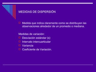MEDIDAS DE DISPERSIÓN
 Medida que indica claramente como se distribuyen las
observaciones alrededor de un promedio o mediana.
Medidas de variación:
 Desviación estándar (s)
 Intervalo intercuarticular
 Variancia
 Coeficiente de Variación.
 