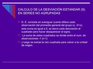 CALCULO DE LA DESVIACIÓN ESTANDAR (S)
EN SERIES NO AGRUPADAS
 D. E. consiste en averiguar cuanto difiere cada
observación del promedio general del grupo (xi -X=x),
esta suma es igual a 0, se eleva cada desviación al
cuadrado para hacer desaparecer el signo.
 La suma de estos cuadrados se divide entre el num. de
observaciones -1 (n-1)
 y luego se extrae la raíz cuadrada para volver a la unidad
de origen.
 